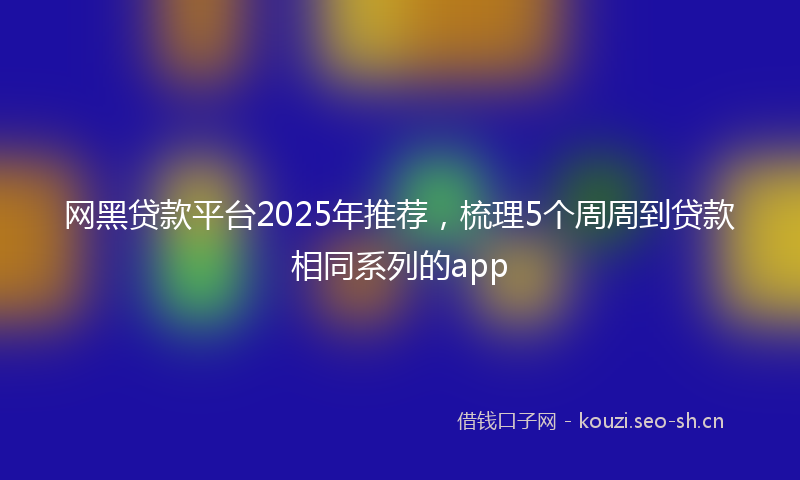 网黑贷款平台2025年推荐，梳理5个周周到贷款相同系列的app