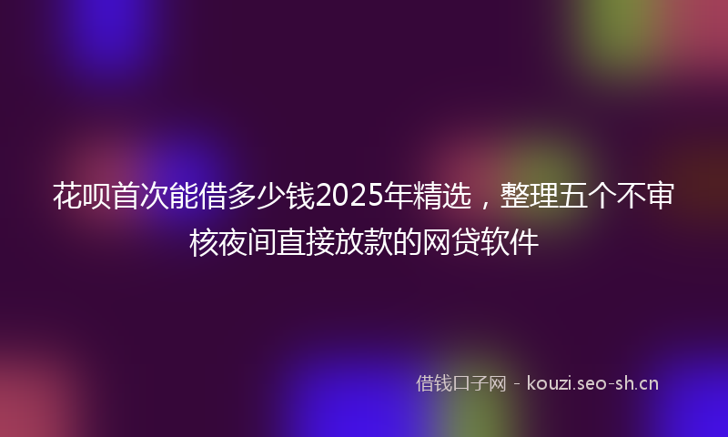 花呗首次能借多少钱2025年精选，整理五个不审核夜间直接放款的网贷软件