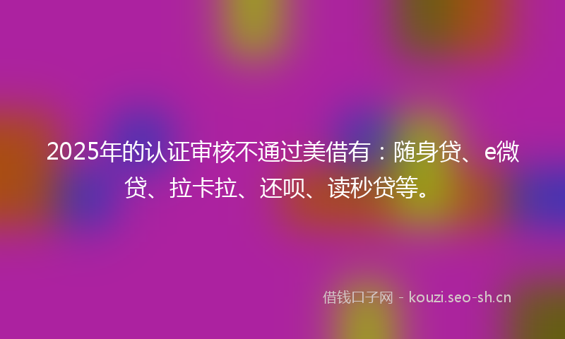 2025年的认证审核不通过美借有：随身贷、e微贷、拉卡拉、还呗、读秒贷等。