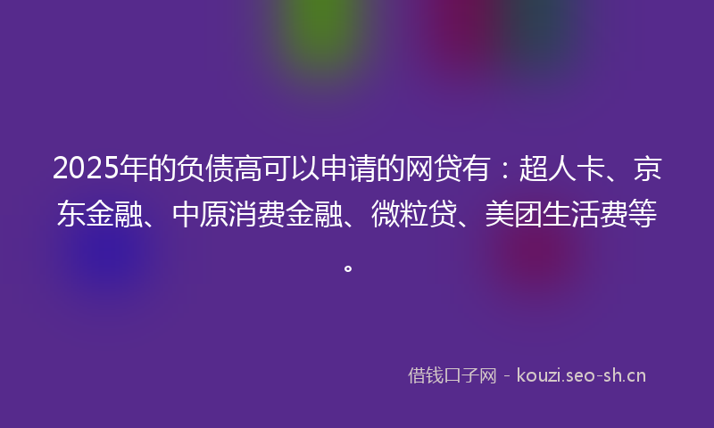 2025年的负债高可以申请的网贷有：超人卡、京东金融、中原消费金融、微粒贷、美团生活费等。
