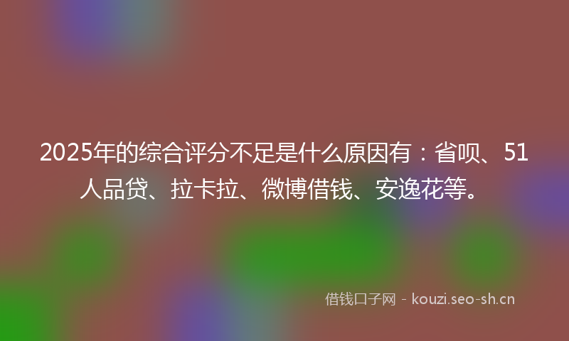 2025年的综合评分不足是什么原因有：省呗、51人品贷、拉卡拉、微博借钱、安逸花等。