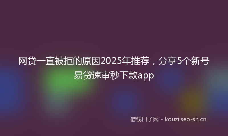 网贷一直被拒的原因2025年推荐，分享5个新号易贷速审秒下款app