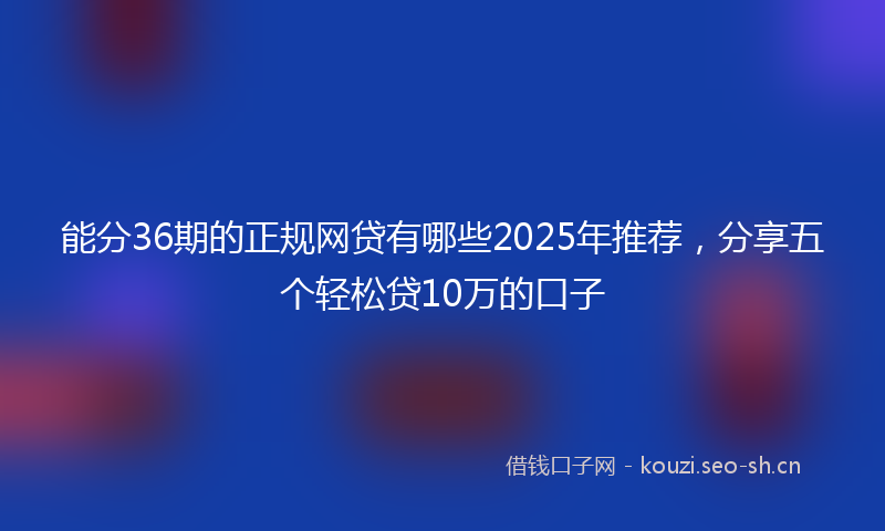 能分36期的正规网贷有哪些2025年推荐，分享五个轻松贷10万的口子