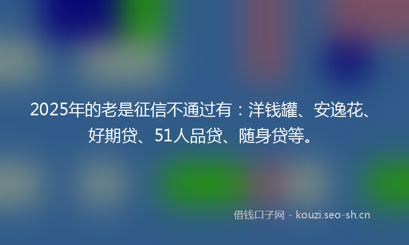 2025年的老是征信不通过有：洋钱罐、安逸花、好期贷、51人品贷、随身贷等。