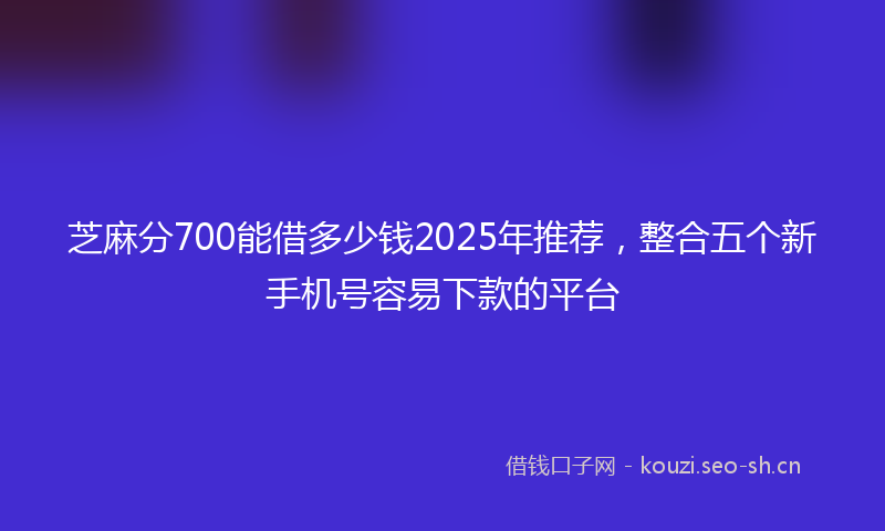 芝麻分700能借多少钱2025年推荐，整合五个新手机号容易下款的平台