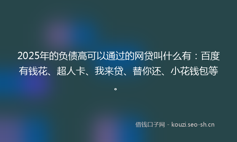 2025年的负债高可以通过的网贷叫什么有：百度有钱花、超人卡、我来贷、替你还、小花钱包等。