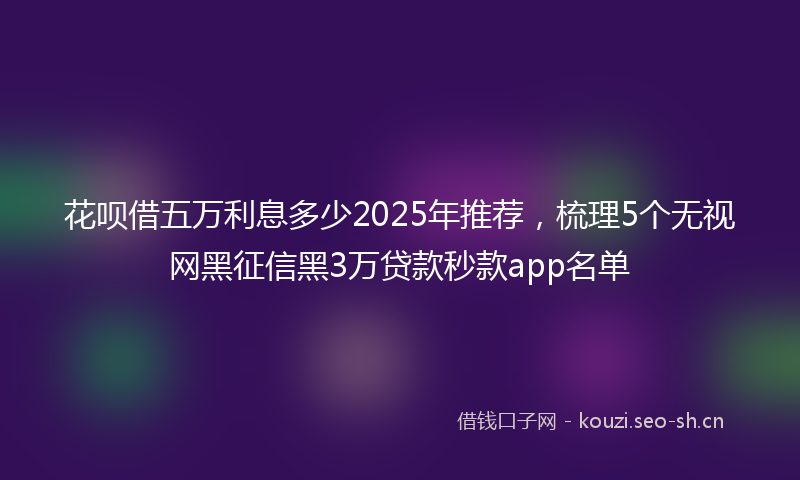 花呗借五万利息多少2025年推荐，梳理5个无视网黑征信黑3万贷款秒款app名单