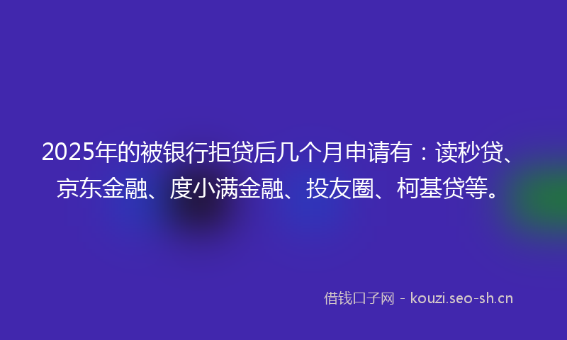 2025年的被银行拒贷后几个月申请有：读秒贷、京东金融、度小满金融、投友圈、柯基贷等。