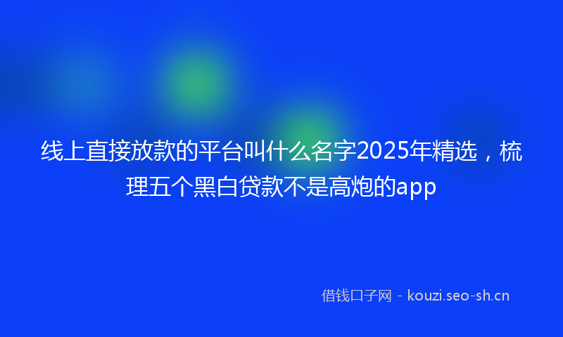 线上直接放款的平台叫什么名字2025年精选，梳理五个黑白贷款不是高炮的app
