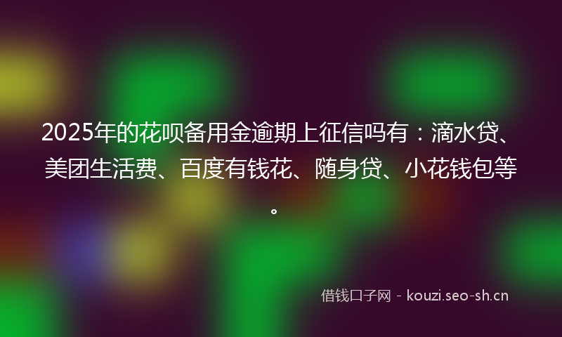 2025年的花呗备用金逾期上征信吗有：滴水贷、美团生活费、百度有钱花、随身贷、小花钱包等。