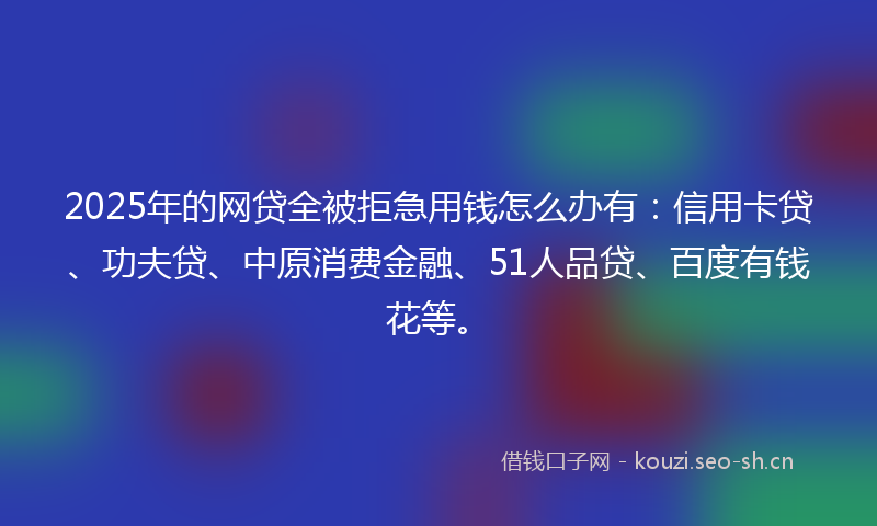 2025年的网贷全被拒急用钱怎么办有：信用卡贷、功夫贷、中原消费金融、51人品贷、百度有钱花等。