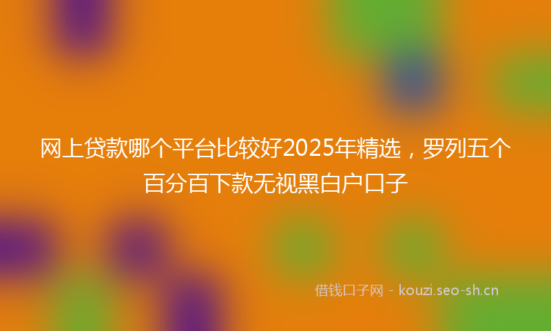 网上贷款哪个平台比较好2025年精选，罗列五个百分百下款无视黑白户口子