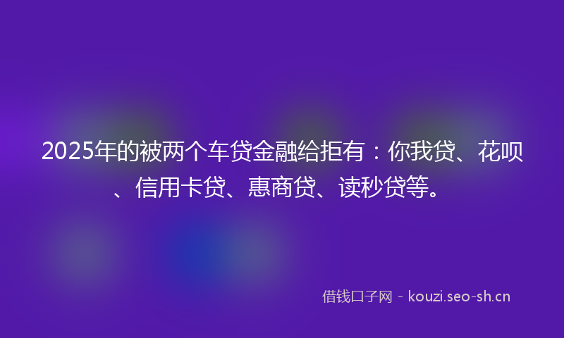 2025年的被两个车贷金融给拒有：你我贷、花呗、信用卡贷、惠商贷、读秒贷等。