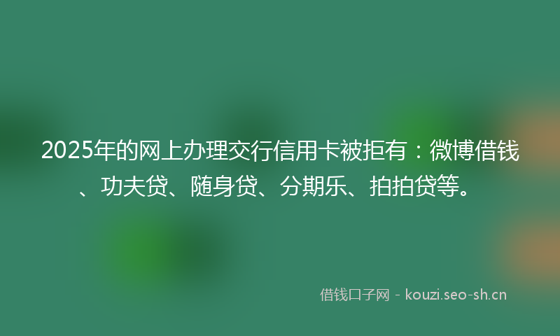 2025年的网上办理交行信用卡被拒有：微博借钱、功夫贷、随身贷、分期乐、拍拍贷等。