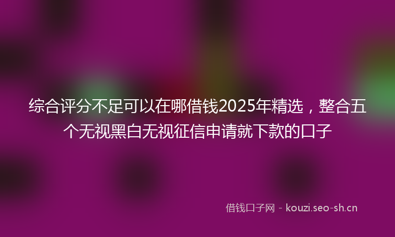综合评分不足可以在哪借钱2025年精选，整合五个无视黑白无视征信申请就下款的口子