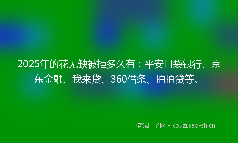2025年的花无缺被拒多久有：平安口袋银行、京东金融、我来贷、360借条、拍拍贷等。