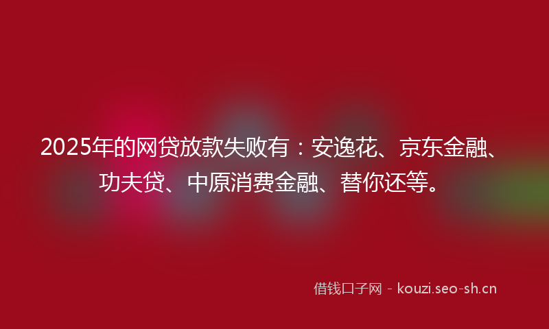 2025年的网贷放款失败有：安逸花、京东金融、功夫贷、中原消费金融、替你还等。