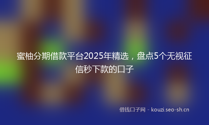 蜜柚分期借款平台2025年精选，盘点5个无视征信秒下款的口子