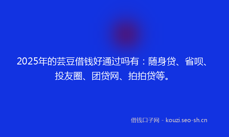 2025年的芸豆借钱好通过吗有：随身贷、省呗、投友圈、团贷网、拍拍贷等。