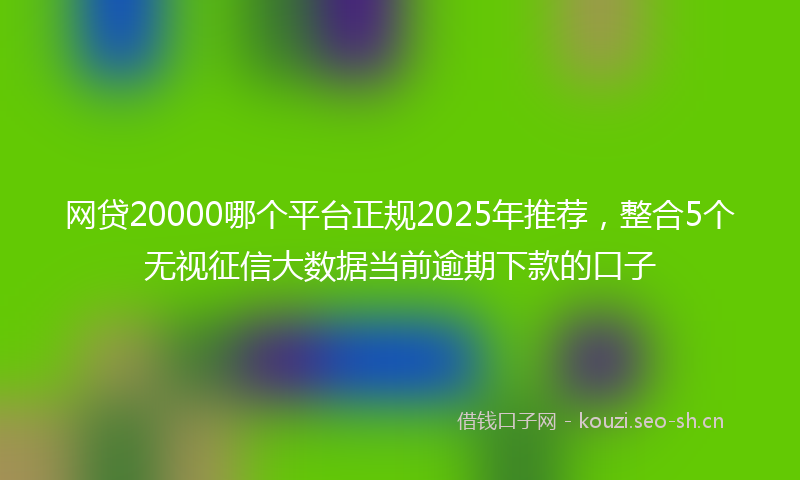 网贷20000哪个平台正规2025年推荐，整合5个无视征信大数据当前逾期下款的口子