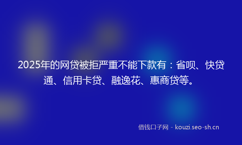 2025年的网贷被拒严重不能下款有：省呗、快贷通、信用卡贷、融逸花、惠商贷等。