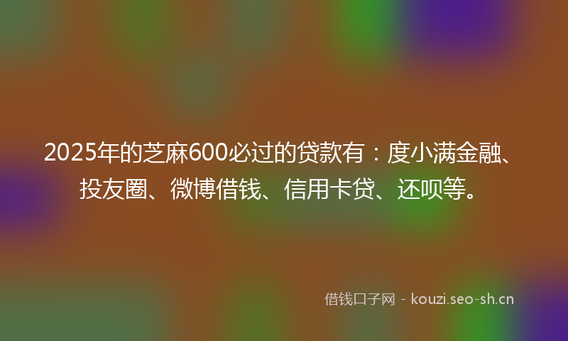 2025年的芝麻600必过的贷款有：度小满金融、投友圈、微博借钱、信用卡贷、还呗等。