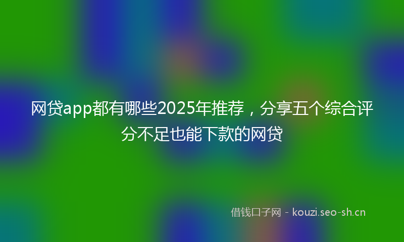 网贷app都有哪些2025年推荐,分享五个综合评分不足也能下款的网贷
