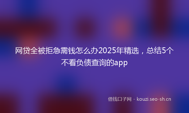 网贷全被拒急需钱怎么办2025年精选，总结5个不看负债查询的app