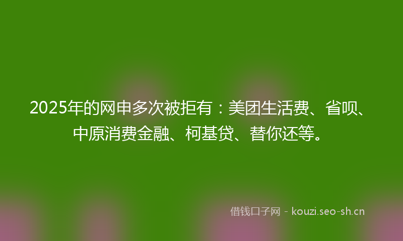 2025年的网申多次被拒有:美团生活费、省呗、中原消费金融、柯基贷、替你还等。