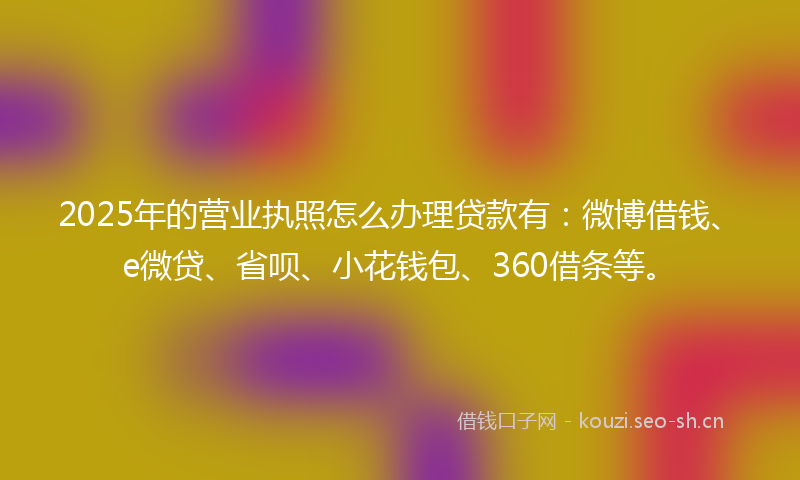 2025年的营业执照怎么办理贷款有：微博借钱、e微贷、省呗、小花钱包、360借条等。