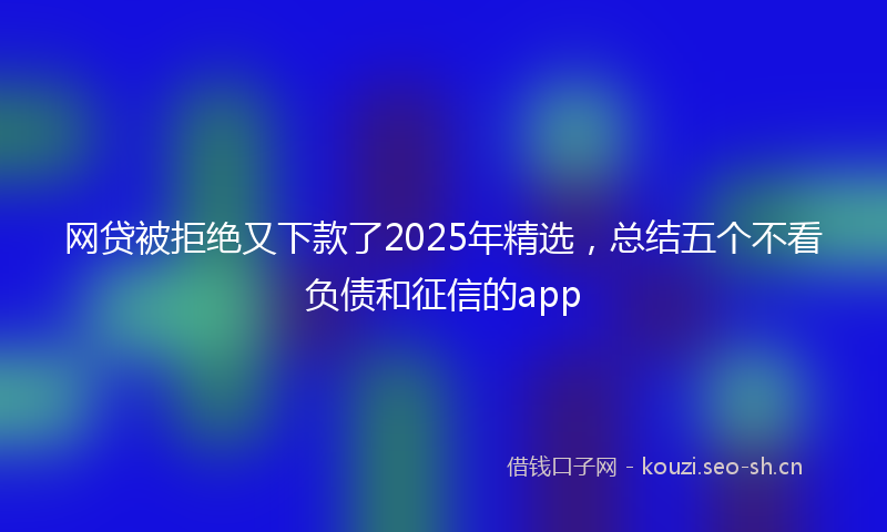 网贷被拒绝又下款了2025年精选，总结五个不看负债和征信的app