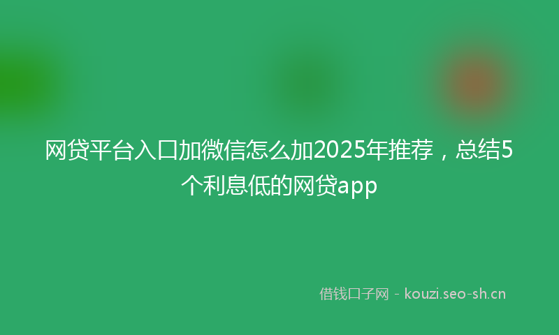 网贷平台入口加微信怎么加2025年推荐，总结5个利息低的网贷app