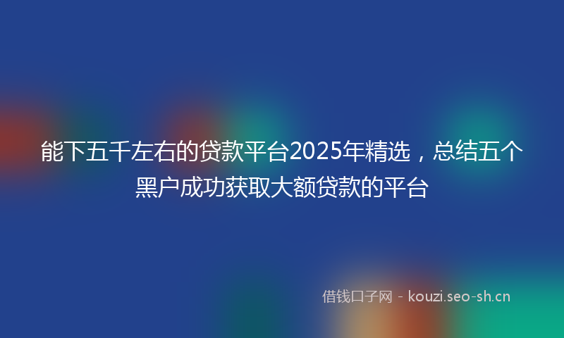 能下五千左右的贷款平台2025年精选,总结五个黑户成功获取大额贷款的平台