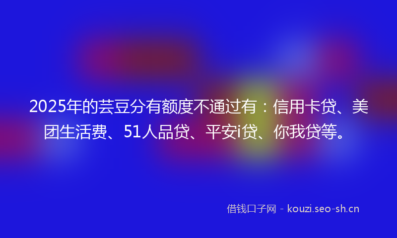 2025年的芸豆分有额度不通过有：信用卡贷、美团生活费、51人品贷、平安i贷、你我贷等。