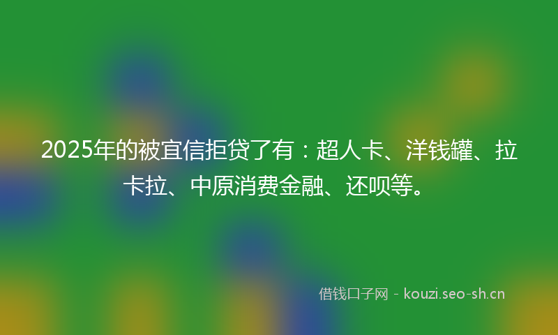 2025年的被宜信拒贷了有：超人卡、洋钱罐、拉卡拉、中原消费金融、还呗等。