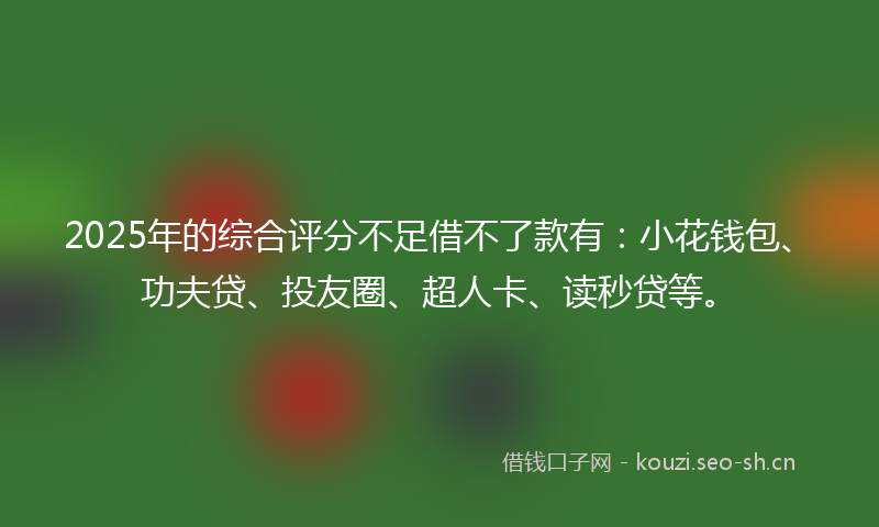 2025年的综合评分不足借不了款有：小花钱包、功夫贷、投友圈、超人卡、读秒贷等。