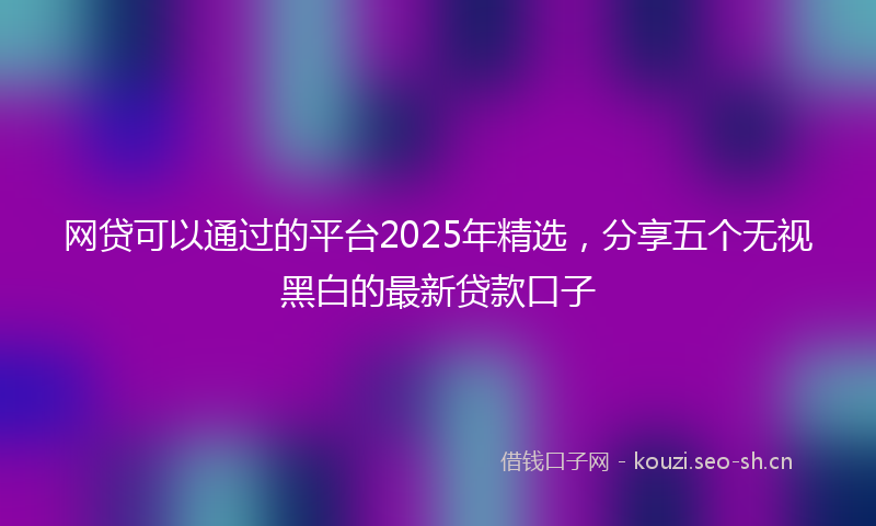 网贷可以通过的平台2025年精选，分享五个无视黑白的最新贷款口子