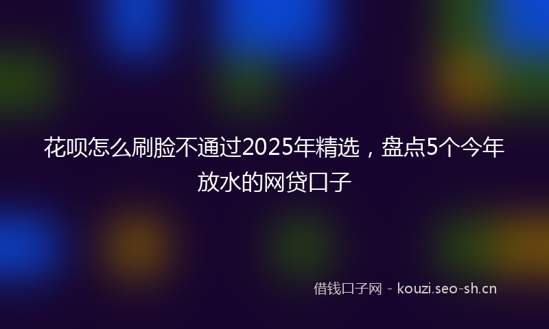 花呗怎么刷脸不通过2025年精选，盘点5个今年放水的网贷口子