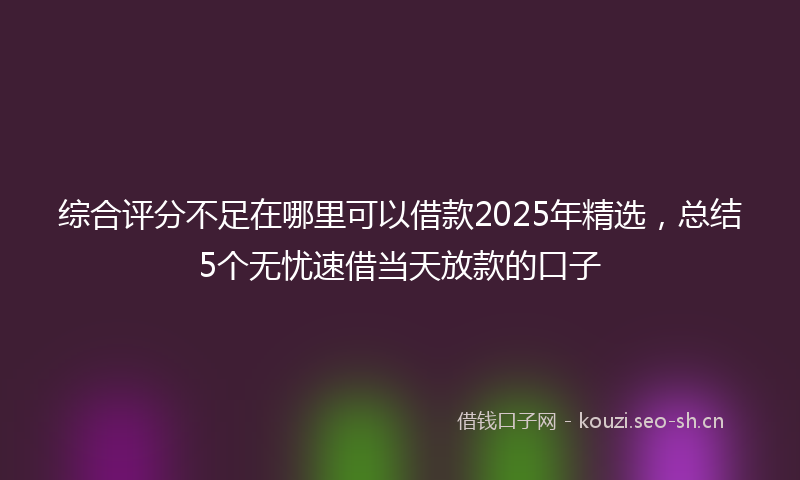 综合评分不足在哪里可以借款2025年精选，总结5个无忧速借当天放款的口子