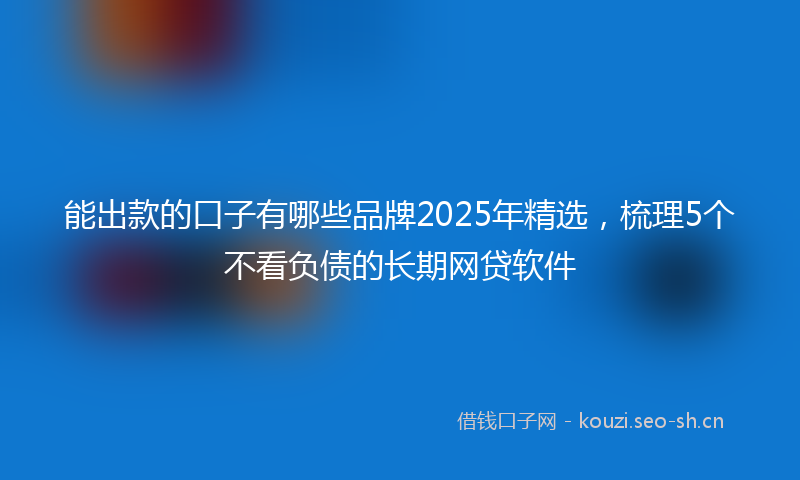 能出款的口子有哪些品牌2025年精选，梳理5个不看负债的长期网贷软件