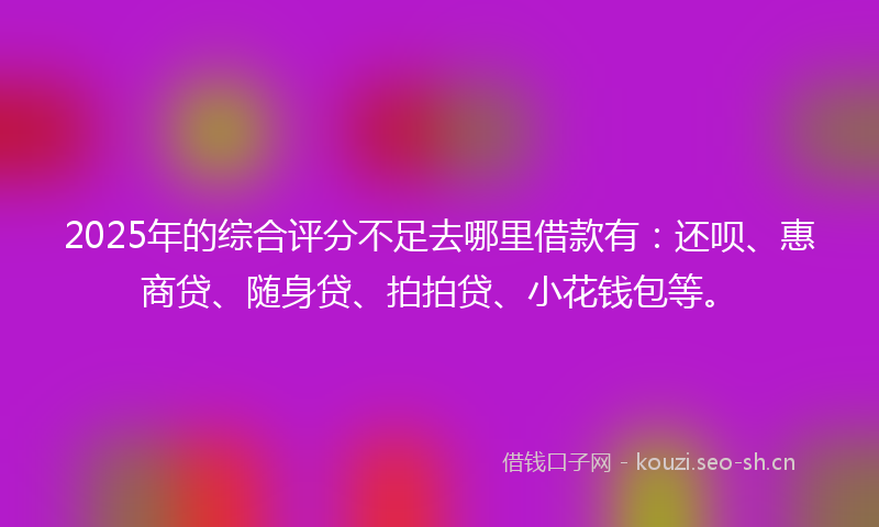 2025年的综合评分不足去哪里借款有：还呗、惠商贷、随身贷、拍拍贷、小花钱包等。