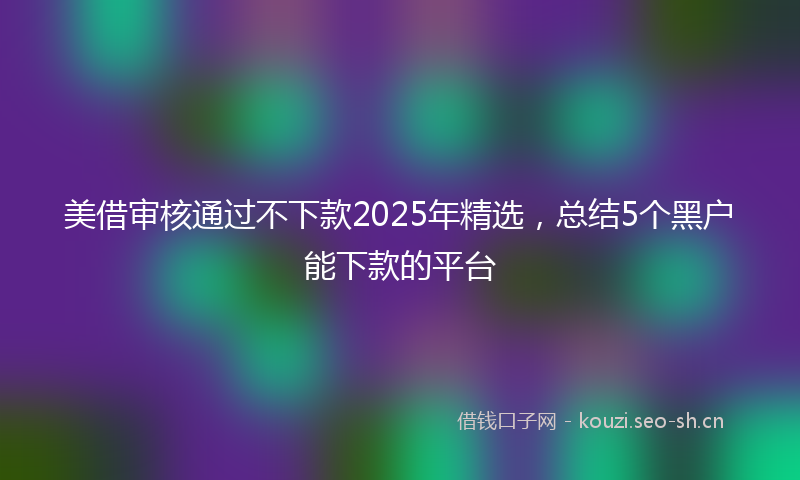美借审核通过不下款2025年精选，总结5个黑户能下款的平台