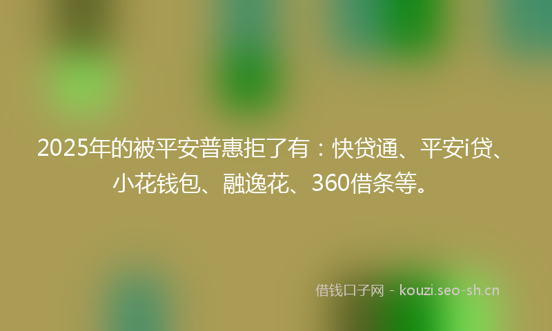 2025年的被平安普惠拒了有：快贷通、平安i贷、小花钱包、融逸花、360借条等。
