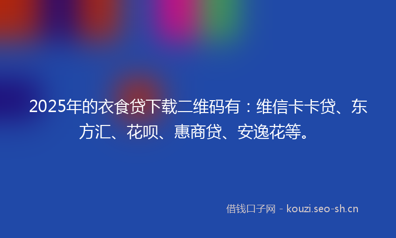 2025年的衣食贷下载二维码有：维信卡卡贷、东方汇、花呗、惠商贷、安逸花等。