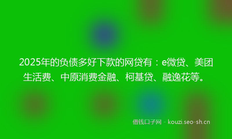 2025年的负债多好下款的网贷有：e微贷、美团生活费、中原消费金融、柯基贷、融逸花等。