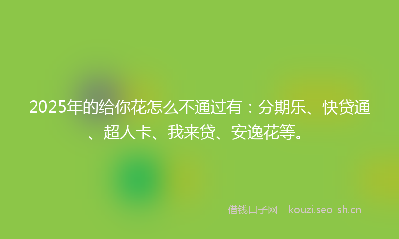 2025年的给你花怎么不通过有：分期乐、快贷通、超人卡、我来贷、安逸花等。
