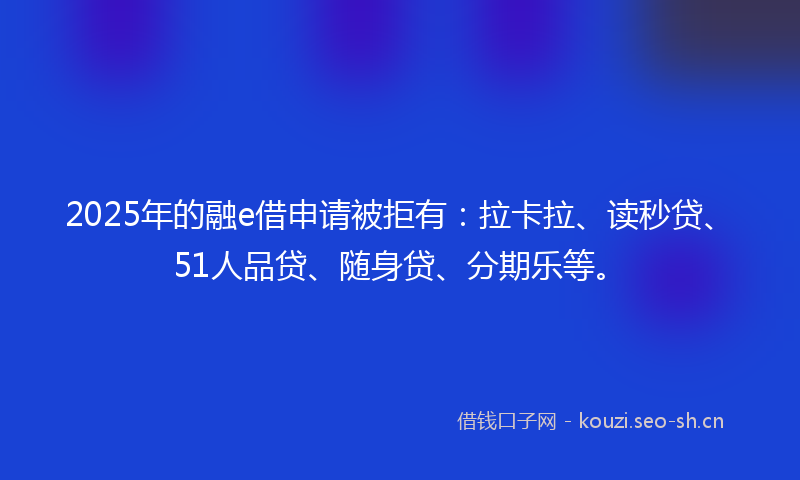 2025年的融e借申请被拒有：拉卡拉、读秒贷、51人品贷、随身贷、分期乐等。