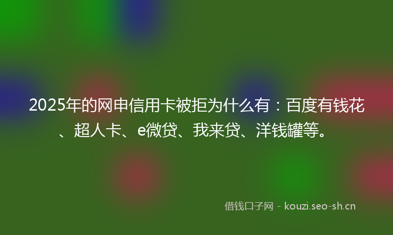 2025年的网申信用卡被拒为什么有：百度有钱花、超人卡、e微贷、我来贷、洋钱罐等。