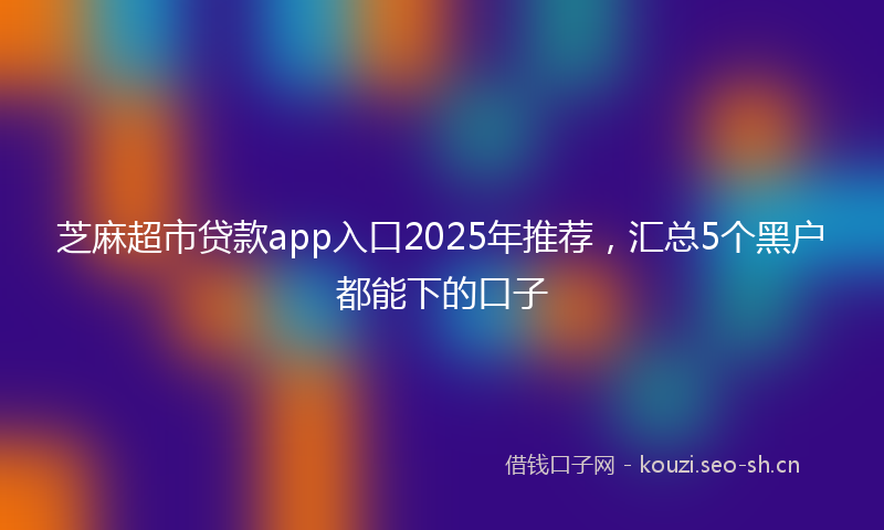 芝麻超市贷款app入口2025年推荐,汇总5个黑户都能下的口子