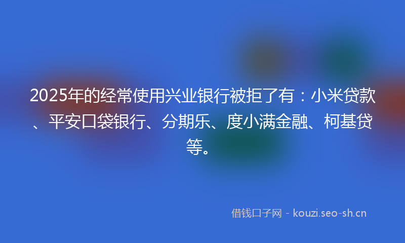 2025年的经常使用兴业银行被拒了有：小米贷款、平安口袋银行、分期乐、度小满金融、柯基贷等。